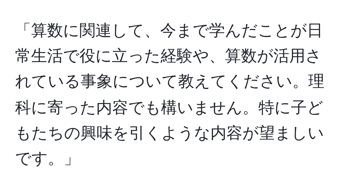 「算数に関連して、今まで学んだことが日常生活で役に立った経験や、算数が活用されている事象について教えてください。理科に寄った内容でも構いません。特に子どもたちの興味を引くような内容が望ましいです。」