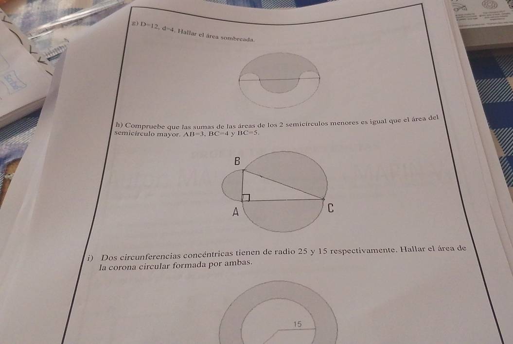 D=12, d=4. Hallar el área sombreada. 
h) Compruebe que las sumas de las áreas de los 2 semicírculos menores es igual que el área del 
semicírculo mayor. AB=3, BC=4 BC=5. 
i) Dos circunferencias concéntricas tienen de radio 25 y 15 respectivamente. Hallar el área de 
la corona circular formada por ambas. 
15