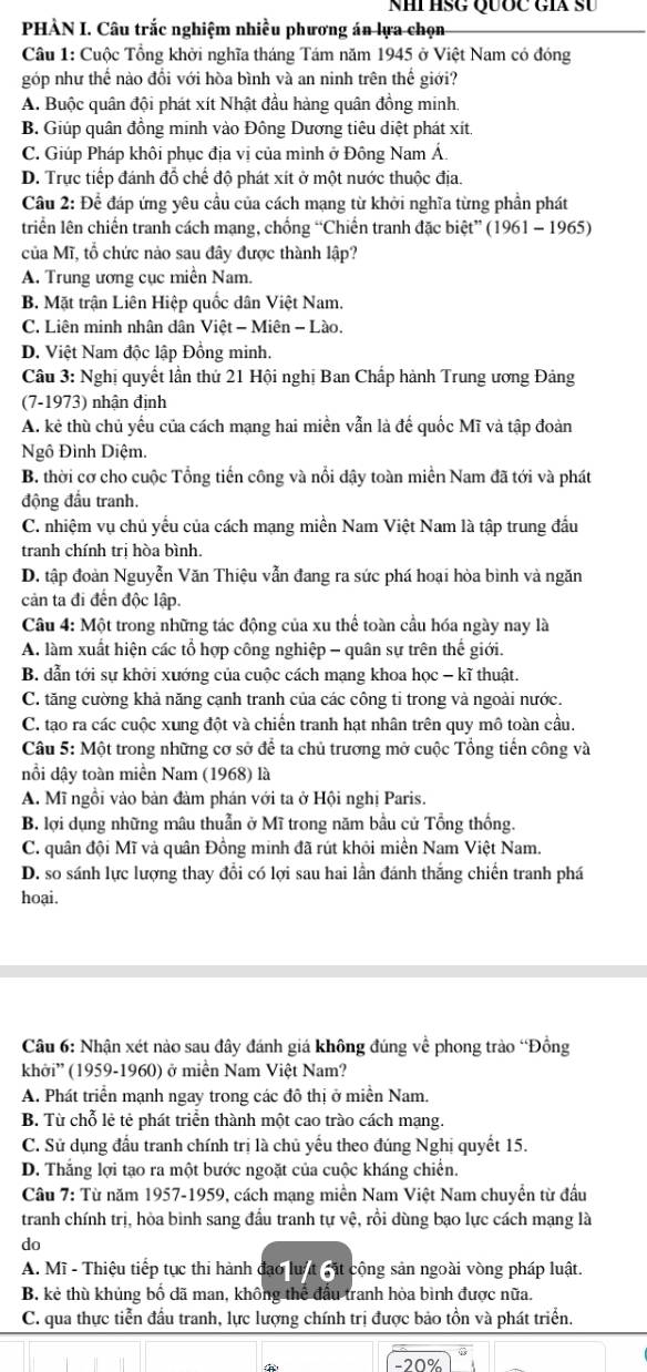 NhÍ HSG QuỐc Gia Sự
PHÀN I. Câu trắc nghiệm nhiều phương án lựa chọn
Câu 1: Cuộc Tổng khời nghĩa tháng Tám năm 1945 ở Việt Nam có đóng
góp như thế nào đổi với hòa bình và an ninh trên thế giới?
A. Buộc quân đội phát xít Nhật đầu hàng quân đồng minh,
B. Giúp quân đồng minh vào Đông Dương tiêu diệt phát xít,
C. Giúp Pháp khôi phục địa vị của mình ở Đông Nam Á
D. Trực tiếp đánh đỗ chế độ phát xít ở một nước thuộc địa.
Cầu 2: Để đáp ứng yêu cầu của cách mạng từ khởi nghĩa từng phần phát
triển lên chiến tranh cách mạng, chống “Chiến tranh đặc biệt” (1961 - 1965)
của Mĩ, tổ chức nảo sau đây được thành lập?
A. Trung ương cục miền Nam.
B. Mặt trận Liên Hiệp quốc dân Việt Nam.
C. Liên minh nhân dân Việt - Miên - Lào.
D. Việt Nam độc lập Đồng minh.
Câu 3: Nghị quyết lần thứ 21 Hội nghị Ban Chấp hành Trung ương Đảng
(7-1973) nhận định
A. kẻ thù chủ yếu của cách mạng hai miền vẫn là đế quốc Mĩ và tập đoàn
Ngô Đình Diệm.
B. thời cơ cho cuộc Tổng tiến công và nổi dậy toàn miền Nam đã tới và phát
động đầu tranh.
C. nhiệm vụ chủ yếu của cách mạng miền Nam Việt Nam là tập trung đầu
tranh chính trị hòa bình.
D. tập đoàn Nguyễn Văn Thiệu vẫn đang ra sức phá hoại hòa bình và ngăn
cản ta đi đến độc lập.
Câu 4: Một trong những tác động của xu thể toàn cầu hóa ngày nay là
A. làm xuất hiện các tổ hợp công nghiệp - quân sự trên thế giới.
B. dẫn tới sự khời xướng của cuộc cách mạng khoa học - kĩ thuật.
C. tăng cường khả năng cạnh tranh của các công tỉ trong và ngoài nước.
C. tạo ra các cuộc xung đột và chiến tranh hạt nhân trên quy mô toàn cầu.
Câu 5: Một trong những cơ sở để ta chủ trương mở cuộc Tổng tiền công và
nổi dậy toàn miền Nam (1968) là
A. Mĩ ngồi vào bản đàm phán với ta ở Hội nghị Paris.
B. lợi dụng những mâu thuẫn ở Mĩ trong năm bầu cử Tổng thống.
C. quân đội Mĩ và quân Đồng minh đã rút khỏi miền Nam Việt Nam.
D. so sánh lực lượng thay đổi có lợi sau hai lần đánh thắng chiến tranh phá
hoại.
Câu 6: Nhận xét nào sau đây đánh giá không đúng về phong trào “Đồng
khởi'' (1959-1960) ở miền Nam Việt Nam?
A. Phát triển mạnh ngay trong các đô thị ở miền Nam.
B. Từ chỗ lẻ tẻ phát triển thành một cao trào cách mạng.
C. Sử dụng đầu tranh chính trị là chủ yếu theo đúng Nghị quyết 15.
D. Thắng lợi tạo ra một bước ngoặt của cuộc kháng chiển.
Câu 7: Từ năm 1957-1959, cách mạng miền Nam Việt Nam chuyển từ đầu
tranh chính trị, hòa binh sang đầu tranh tự vệ, rồi dùng bạo lực cách mạng là
do
A. Mĩ - Thiệu tiếp tục thi hành đạo luất mặt cộng sản ngoài vòng pháp luật.
B. kẻ thù khủng bố đã man, không thể đấu tranh hòa bình được nữa.
C. qua thực tiễn đấu tranh, lực lượng chính trị được bảo tồn và phát triển.
-20º
