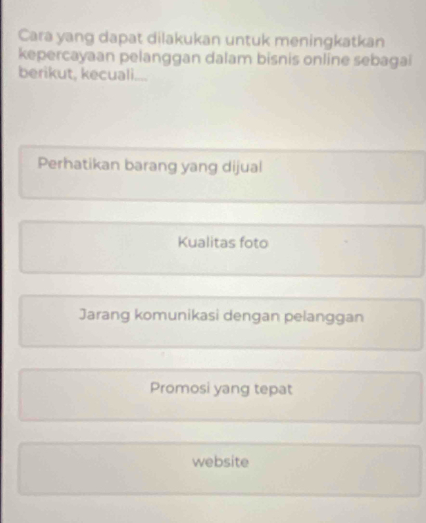 Cara yang dapat dilakukan untuk meningkatkan
kepercayaan pelanggan dalam bisnis online sebagai
berikut, kecuali....
Perhatikan barang yang dijual
Kualitas foto
Jarang komunikasi dengan pelanggan
Promosi yang tepat
website