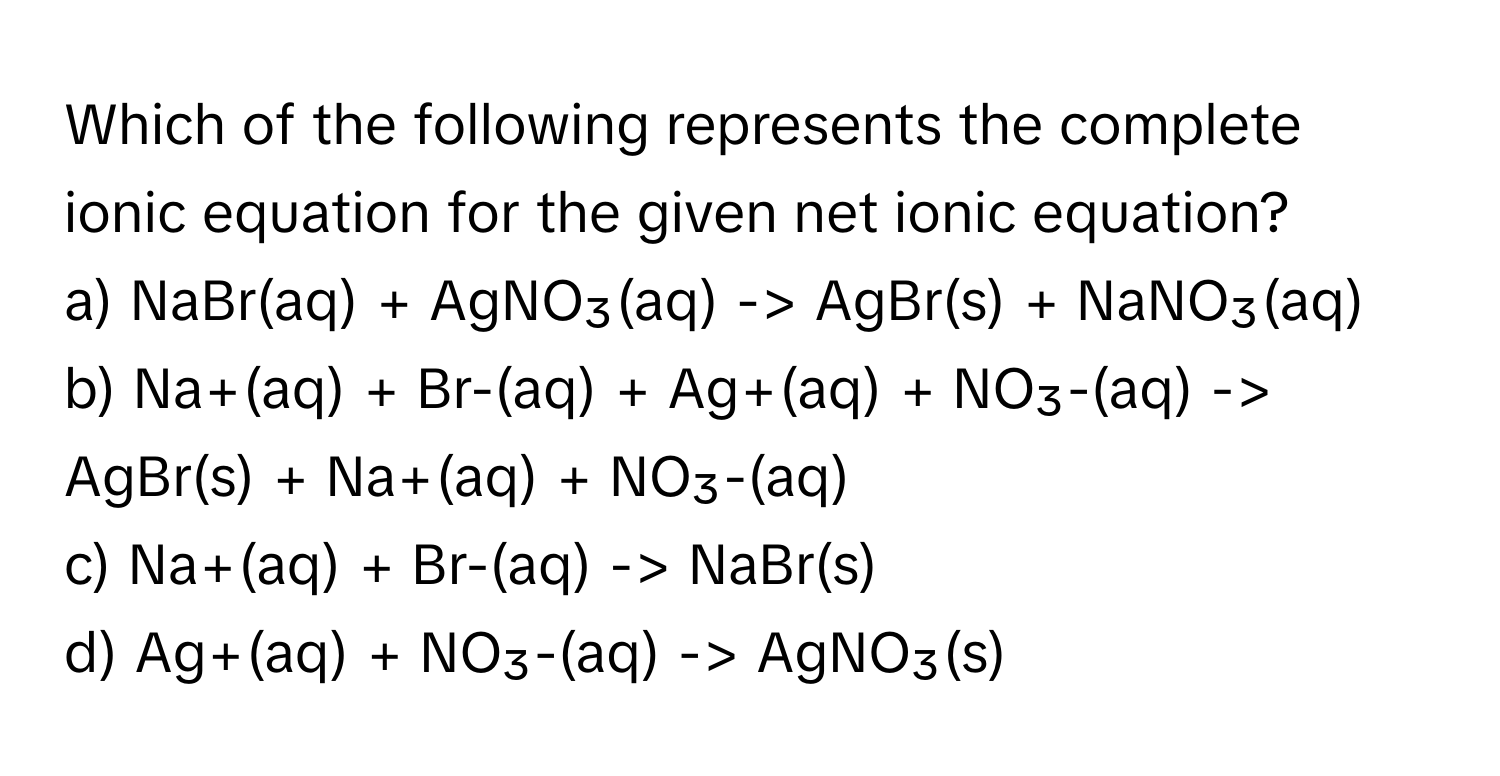 Which of the following represents the complete ionic equation for the given net ionic equation?

a) NaBr(aq) + AgNO₃(aq) -> AgBr(s) + NaNO₃(aq)
b) Na+(aq) + Br-(aq) + Ag+(aq) + NO₃-(aq) -> AgBr(s) + Na+(aq) + NO₃-(aq)
c) Na+(aq) + Br-(aq) -> NaBr(s)
d) Ag+(aq) + NO₃-(aq) -> AgNO₃(s)