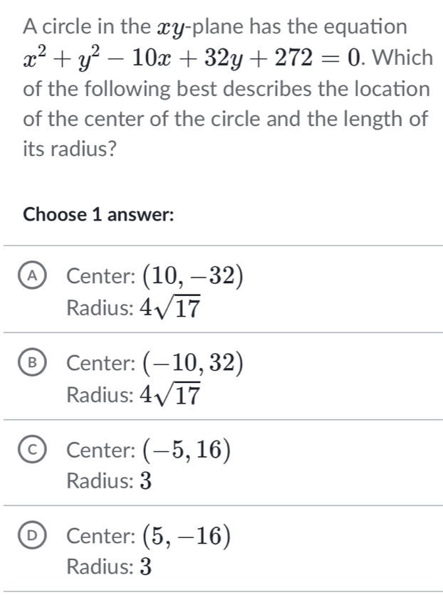 A circle in the xy -plane has the equation
x^2+y^2-10x+32y+272=0. Which
of the following best describes the location
of the center of the circle and the length of
its radius?
Choose 1 answer:
A Center: (10,-32)
Radius: 4sqrt(17)
B Center: (-10,32)
Radius: 4sqrt(17)
Center: (-5,16)
Radius: 3
Center: (5,-16)
Radius: 3