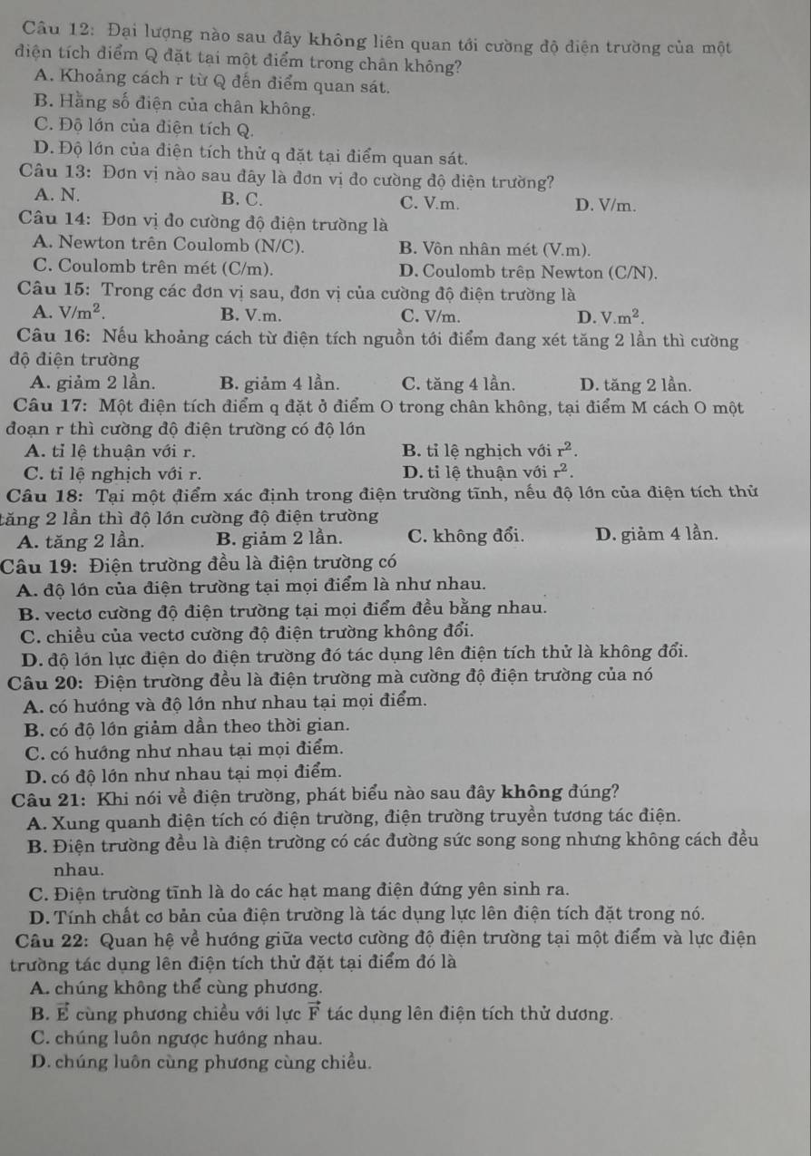 Đại lượng nào sau đây không liên quan tới cường độ điện trường của một
điện tích điểm Q đặt tại một điểm trong chân không?
A. Khoảng cách r từ Q đến điểm quan sát.
B. Hằng số điện của chân không.
C. Độ lớn của điện tích Q.
D. Độ lớn của điện tích thử q đặt tại điểm quan sát.
Câu 13: Đơn vị nào sau đây là đơn vị đo cường độ diện trường?
A. N. B. C. C. V.m. D. V/m.
Câu 14: Đơn vị đo cường độ điện trường là
A. Newton trên Coulomb (N/C). B. Vôn nhân mét (V.m).
C. Coulomb trên mét (C/m). D. Coulomb trên Newton (C/N).
Câu 15: Trong các đơn vị sau, đơn vị của cường độ điện trường là
A. V/m^2. B. V.m. C. V/m. D. V.m^2.
Câu 16: Nếu khoảng cách từ điện tích nguồn tới điểm đang xét tăng 2 lần thì cường
độ điện trường
A. giảm 2 lần. B. giảm 4 lần. C. tăng 4 lần. D. tăng 2 lần.
Câu 17: Một điện tích điểm q đặt ở điểm O trong chân không, tại điểm M cách O một
đoạn r thì cường độ điện trường có độ lớn
A. tỉ lệ thuận với r. B. tỉ lệ nghịch với r^2.
C. tỉ lệ nghịch với r. D. tỉ lệ thuận với r^2.
Câu 18: Tại một điểm xác định trong điện trường tĩnh, nếu độ lớn của điện tích thử
tăng 2 lần thì độ lớn cường độ điện trường
A. tăng 2 lần. B. giảm 2 lần. C. không đổi. D. giảm 4 lần.
Câu 19: Điện trường đều là điện trường có
A. độ lớn của điện trường tại mọi điểm là như nhau.
B. vectơ cường độ điện trường tại mọi điểm đều bằng nhau.
C. chiều của vectơ cường độ điện trường không đổi.
D. độ lớn lực điện do điện trường đó tác dụng lên điện tích thử là không đổi.
Câu 20: Điện trường đều là điện trường mà cường độ điện trường của nó
A. có hướng và độ lớn như nhau tại mọi điểm.
B. có độ lớn giảm dần theo thời gian.
C. có hướng như nhau tại mọi điểm.
D. có độ lớn như nhau tại mọi điểm.
Câu 21: Khi nói về điện trường, phát biểu nào sau đây không đúng?
A. Xung quanh điện tích có điện trường, điện trường truyền tương tác điện.
B. Điện trường đều là điện trường có các đường sức song song nhưng không cách đều
nhau.
C. Điện trường tĩnh là do các hạt mang điện đứng yên sinh ra.
D. Tính chất cơ bản của điện trường là tác dụng lực lên điện tích đặt trong nó.
Câu 22: Quan hệ về hướng giữa vectơ cường độ điện trường tại một điểm và lực điện
trường tác dụng lên điện tích thử đặt tại điểm đó là
A. chúng không thể cùng phương.
B. É cùng phương chiều với lực vector F tác dụng lên điện tích thử dương.
C. chúng luôn ngược hướng nhau.
D. chúng luôn cùng phương cùng chiều.