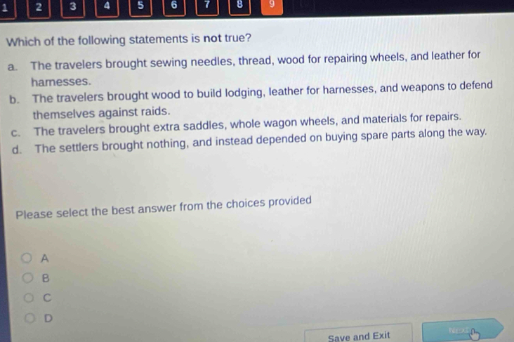 1 2 3 4 5 6 7 8 9
Which of the following statements is not true?
a. The travelers brought sewing needles, thread, wood for repairing wheels, and leather for
hamnesses.
b. The travelers brought wood to build lodging, leather for harnesses, and weapons to defend
themselves against raids.
c. The travelers brought extra saddles, whole wagon wheels, and materials for repairs.
d. The settlers brought nothing, and instead depended on buying spare parts along the way.
Please select the best answer from the choices provided
A
B
C
D
Save and Exit h