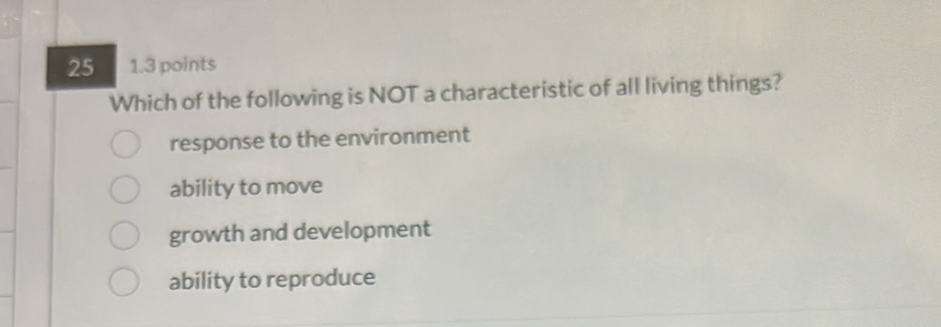 25 1.3 points
Which of the following is NOT a characteristic of all living things?
response to the environment
ability to move
growth and development
ability to reproduce