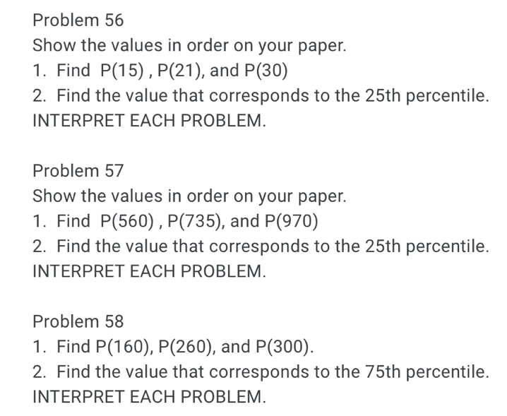 Problem 56 
Show the values in order on your paper. 
1. Find P(15), P(21) , and P(30)
2. Find the value that corresponds to the 25th percentile. 
INTERPRET EACH PROBLEM. 
Problem 57 
Show the values in order on your paper. 
1. Find P(560), P(735) , and P(970)
2. Find the value that corresponds to the 25th percentile. 
INTERPRET EACH PROBLEM. 
Problem 58 
1. Find P(160), P(260) , and P(300). 
2. Find the value that corresponds to the 75th percentile. 
INTERPRET EACH PROBLEM.