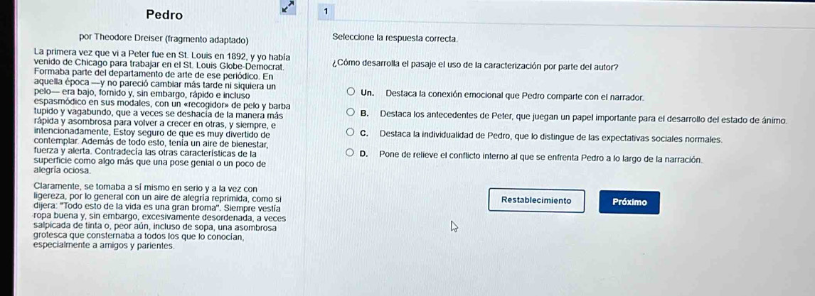 Pedro
1
por Theodore Dreiser (fragmento adaptado) Seleccione la respuesta correcta.
La primera vez que vi a Peter fue en St. Louis en 1892, y yo había
venido de Chicago para trabajar en el St. Louis Globe-Democrat. ¿Cómo desarrolla el pasaje el uso de la caracterización por parte del autor?
Formaba parte del departamento de arte de ese periódico. En
aquella época -y no pareció cambiar más tarde ni siquiera un
pelo- era bajo, forido y, sin embargo, rápido e incluso Un. Destaca la conexión emocional que Pedro comparte con el narrador.
espasmódico en sus modales, con un «recogidor» de pelo y barba
tupido y vagabundo, que a veces se deshacía de la manera más B. Destaca los antecedentes de Peter, que juegan un papel importante para el desarrollo del estado de ánimo.
rápida y asombrosa para volver a crecer en otras, y siempre, e C. Destaca la individualidad de Pedro, que lo distingue de las expectativas sociales normales.
intencionadamente, Éstoy seguro de que es muy divertido de
contemplar. Además de todo esto, tenía un aire de bienestar,
fuerza y alerta. Contradecía las otras características de la D. Pone de relieve el conflicto interno al que se enfrenta Pedro a lo largo de la narración.
superficie como algo más que una pose genial o un poco de
alegría ociosa.
Claramente, se tomaba a sí mismo en serio y a la vez con
ligereza, por lo general con un aire de alegría reprimida, como si Restablecimiento Próximo
dijera: ''Todo esto de la vida es una gran broma''. Siempre vestía
ropa buena y, sin embargo, excesivämente desordenada, a veces
salpicada de tinta o, peor aún, incluso de sopa, una asombrosa
grotesca que consternaba a todos los que lo conocían,
especialmente a amigos y parientes.