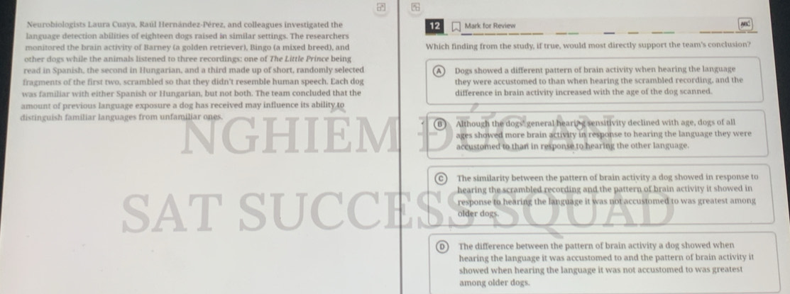 Neurobiologists Laura Cuaya, Raúl Hernández-Pérez, and colleagues investigated the 12 Mark for Review
language detection abilities of eighteen dogs raised in similar settings. The researchers
monitored the brain activity of Barney (a golden retriever), Bingo (a mixed breed), and Which finding from the study, if true, would most directly support the team's conclusion?
other dogs while the animals listened to three recordings: one of The Little Prince being
read in Spanish, the second in Hungarian, and a third made up of short, randomly selected A Dogs showed a different pattern of brain activity when hearing the language
fragments of the first two, scrambled so that they didn't resemble human speech. Each dog they were accustomed to than when hearing the scrambled recording, and the
was familiar with either Spanish or Hungarian, but not both. The team concluded that the difference in brain activity increased with the age of the dog scanned.
amount of previous language exposure a dog has received may influence its ability to
distinguish familiar languages from unfamiliar one NGHIEM (B) Although the dogs' general hearing sensitivity declined with age, dogs of all
ages showed more brain activity in response to hearing the language they were
accustomed to than in response to hearing the other language.
o The similarity between the pattern of brain activity a dog showed in response to
hearing the scrambled recording and the pattern of brain activity it showed in
response to hearing the language it was not accustomed to was greatest among
SAT SUCCES older dogs.
D) The difference between the pattern of brain activity a dog showed when
hearing the language it was accustomed to and the pattern of brain activity it
showed when hearing the language it was not accustomed to was greatest
among older dogs.