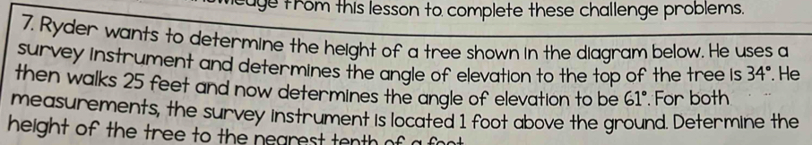 age from this lesson to complete these challenge problems. 
7. Ryder wants to determine the height of a tree shown in the diagram below. He uses a 
survey instrument and determines the angle of elevation to the top of the tree is 34°. He 
then walks 25 feet and now determines the angle of elevation to be 61° For both 
measurements, the survey instrument is located 1 foot above the ground. Determine the 
height of the tree to the negrest tenth of a font