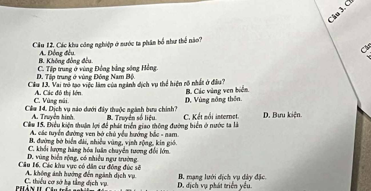 ơ
Câu 12. Các khu công nghiệp ở nước ta phân bố như thế nào?
A. Đồng đều.
Căr
B. Không đồng đều.
C. Tập trung ở vùng Đồng bằng sông Hồng.
D. Tập trung ở vùng Đông Nam Bộ.
Câu 13. Vai trò tạo việc làm của ngành dịch vụ thể hiện rõ nhất ở đâu?
A. Các đô thị lớn.
B. Các vùng ven biển.
C. Vùng núi. D. Vùng nông thôn.
Câu 14. Dịch vụ nào dưới đây thuộc ngành bưu chính?
A. Truyền hình. B. Truyền số liệu. C. Kết nổi internet. D. Bưu kiện.
Câu 15. Điều kiện thuận lợi để phát triển giao thông đường biển ở nước ta là
A. các tuyến đường ven bở chủ yếu hướng bắc - nam.
B. đường bờ biển dài, nhiều vùng, vịnh rộng, kín gió.
C. khối lượng hàng hóa luân chuyển tương đổi lớn.
D. vùng biển rộng, có nhiều ngư trường.
Câu 16. Các khu vực có dân cư đông đúc sẽ
A. không ảnh hưởng đến ngành dịch vụ. B. mạng lưới dịch vụ dày đặc.
C. thiếu cơ sở hạ tầng dịch vụ. D. dịch vụ phát triển yếu.
PHàN IL Câu trắs n