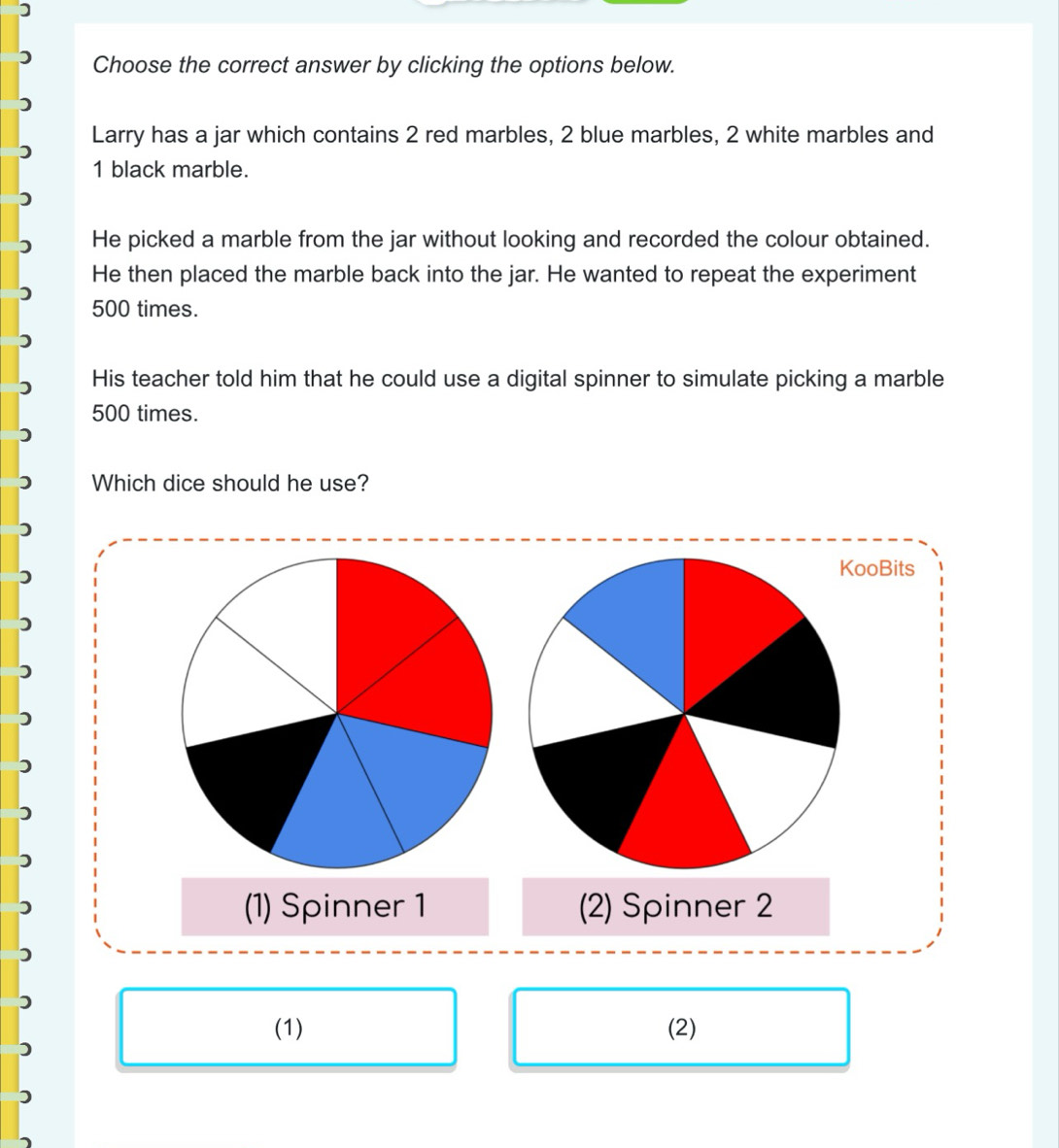 Choose the correct answer by clicking the options below.
Larry has a jar which contains 2 red marbles, 2 blue marbles, 2 white marbles and
1 black marble.
He picked a marble from the jar without looking and recorded the colour obtained.
He then placed the marble back into the jar. He wanted to repeat the experiment
500 times.
His teacher told him that he could use a digital spinner to simulate picking a marble
500 times.
Which dice should he use?
KooBits
(1) Spinner 1 (2) Spinner 2
(1) (2)