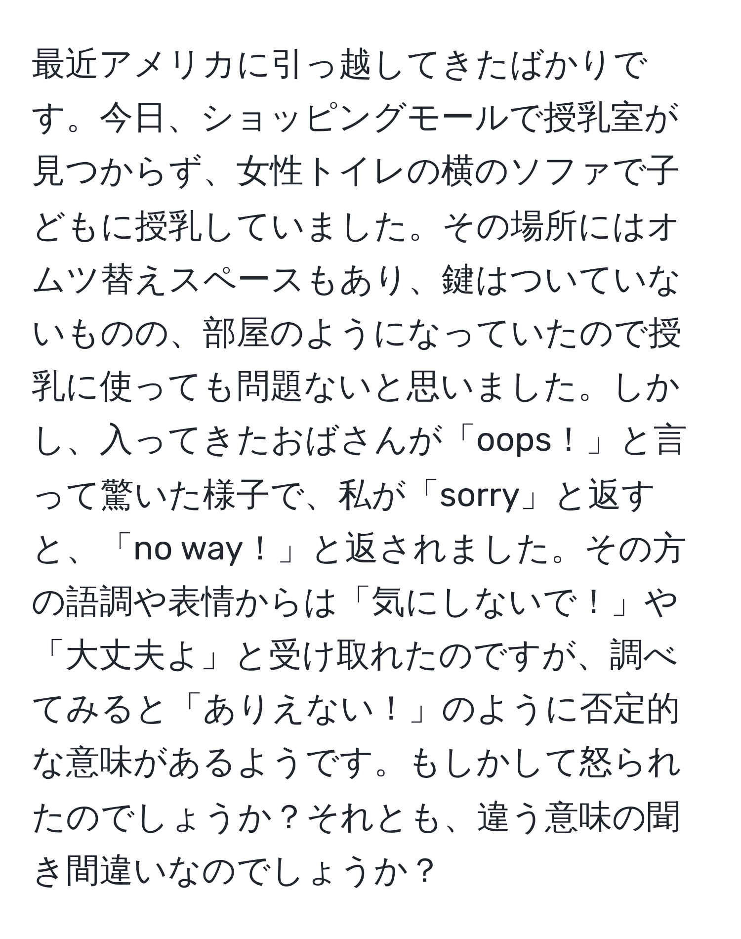 最近アメリカに引っ越してきたばかりです。今日、ショッピングモールで授乳室が見つからず、女性トイレの横のソファで子どもに授乳していました。その場所にはオムツ替えスペースもあり、鍵はついていないものの、部屋のようになっていたので授乳に使っても問題ないと思いました。しかし、入ってきたおばさんが「oops！」と言って驚いた様子で、私が「sorry」と返すと、「no way！」と返されました。その方の語調や表情からは「気にしないで！」や「大丈夫よ」と受け取れたのですが、調べてみると「ありえない！」のように否定的な意味があるようです。もしかして怒られたのでしょうか？それとも、違う意味の聞き間違いなのでしょうか？