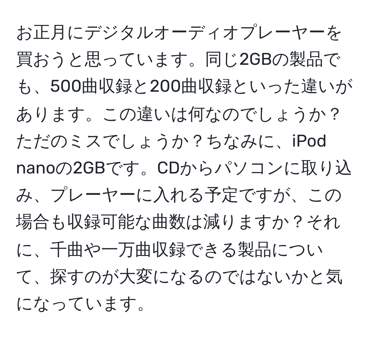 お正月にデジタルオーディオプレーヤーを買おうと思っています。同じ2GBの製品でも、500曲収録と200曲収録といった違いがあります。この違いは何なのでしょうか？ただのミスでしょうか？ちなみに、iPod nanoの2GBです。CDからパソコンに取り込み、プレーヤーに入れる予定ですが、この場合も収録可能な曲数は減りますか？それに、千曲や一万曲収録できる製品について、探すのが大変になるのではないかと気になっています。