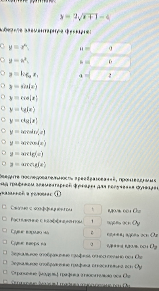 y=|2sqrt(x+1)-4|
Διбеρητе злеменτаρηуюο фунκцнюο:
yequiv x^a,
a= frac  o
y=a^x,
a= 0
y=log _ax,
a= 2
y=sin (x)
y=cos (x)
y=tg(x)
y=ctg(x)
y=arcsin (x)
y=arccos (x)
y=arctg(x)
y=arcctg(x)
Βведнτе последоваτельносτь преобразованнй, πронзводнмых
над графнком злементарной функцнη для πолучення функцнн,
указанной в условнн: ①
κаτηе с коэφфициентоm 1 вдоль осη Οx
Pactяκенηе с коэффнцненто 1 вдоль осн  Oy
Cąbíг вправo н o  Βдιниц вдοль оcи Οx
Cąbúг вúẹpx ha o е дμμμη вдοль оcи Ō
3еркальное οτοбражение графика оτносηтельно оси Ог
еρкальное оτοбраженне графика относηтельно оси Оу
Οτражкение (мοдульα графика отηосительно осη Оょ
Οτражеuие (мοлνлκ) τраδиκа στμοсиτельμο оςη Οι