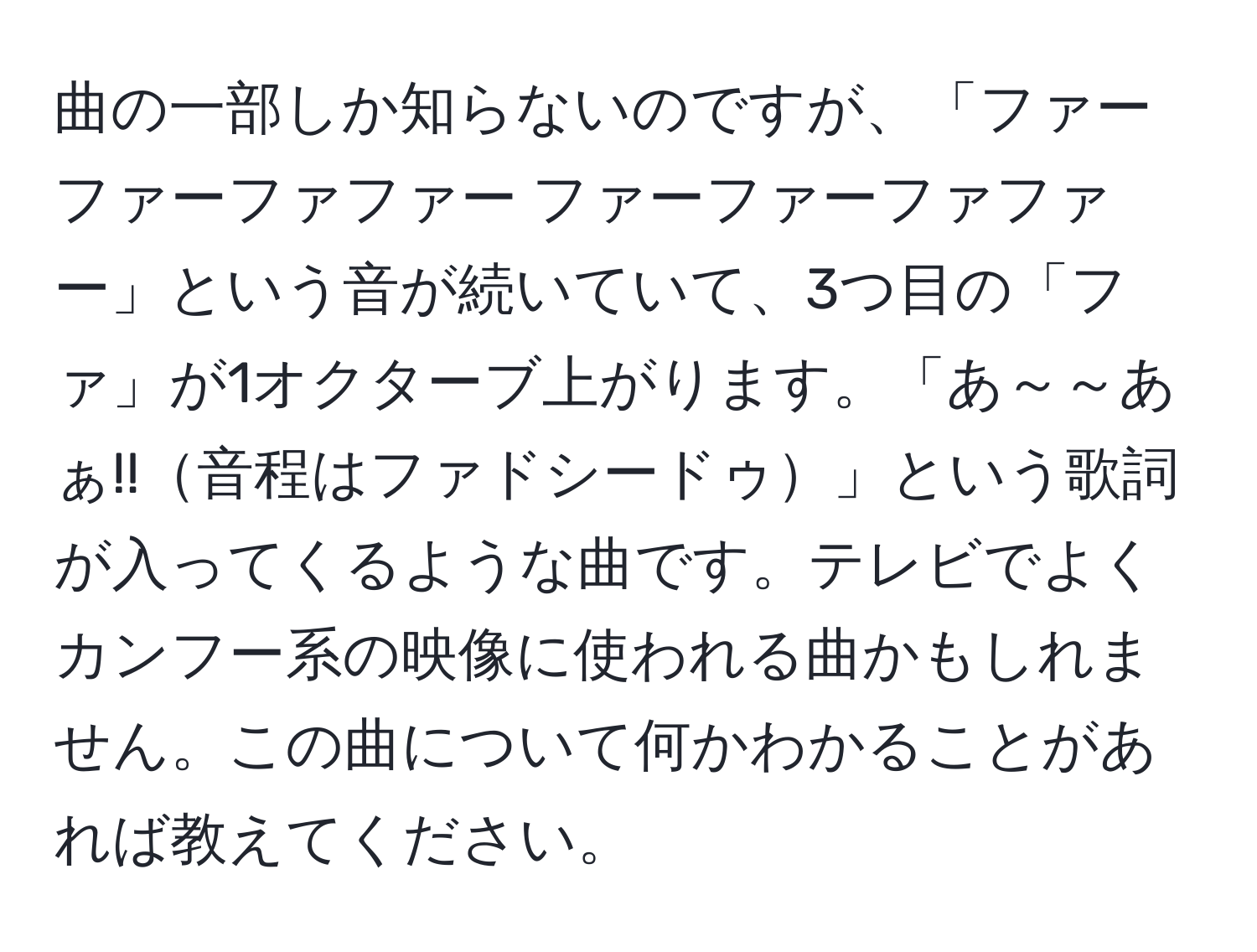 曲の一部しか知らないのですが、「ファーファーファファー ファーファーファファー」という音が続いていて、3つ目の「ファ」が1オクターブ上がります。「あ～～あぁ!!音程はファドシードゥ」という歌詞が入ってくるような曲です。テレビでよくカンフー系の映像に使われる曲かもしれません。この曲について何かわかることがあれば教えてください。