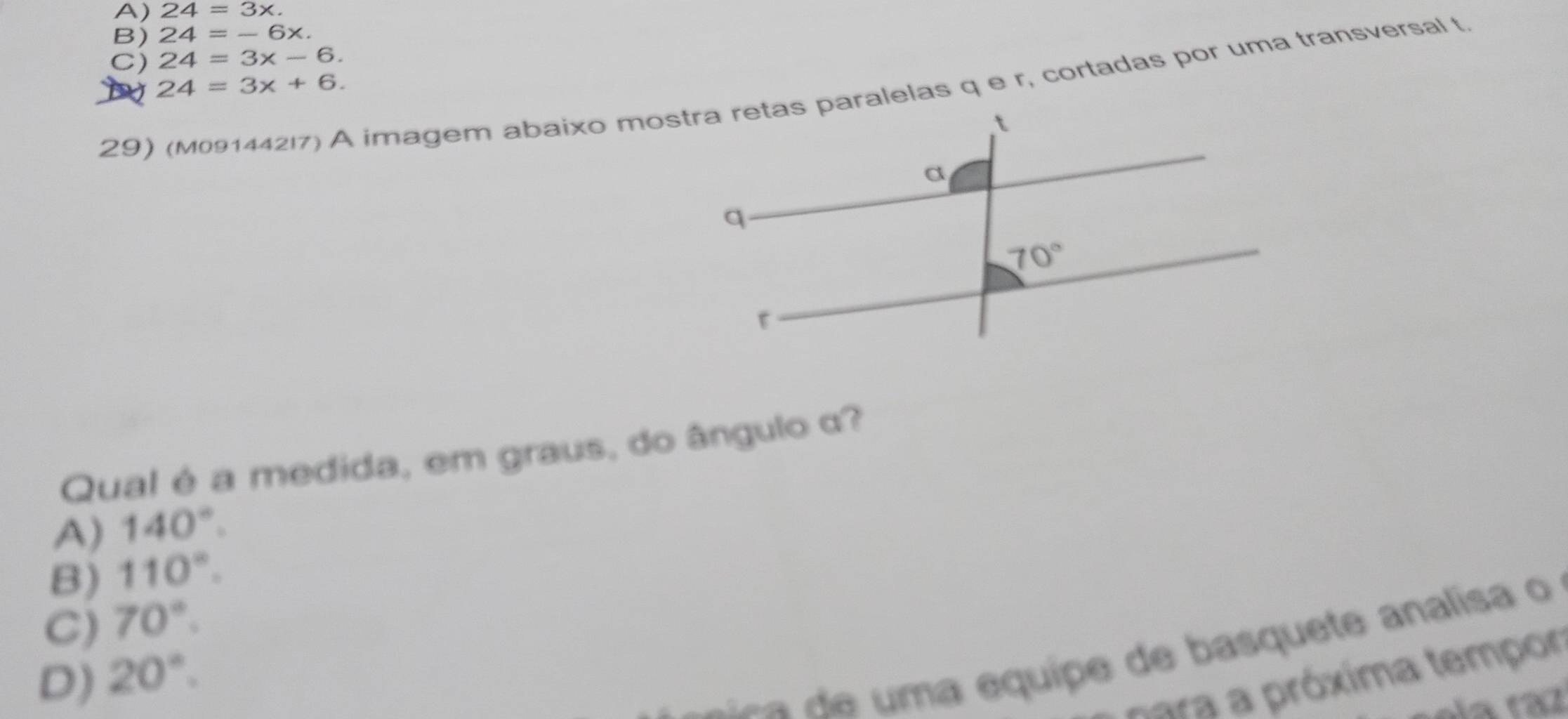 A) 24=3x.
B) 24=-6x.
C) 24=3x-6.
24=3x+6.
29) (M09144217) A imagem abaixo mostra retas paralelas q e r, cortadas por uma transversal t.
Qual é a medida, em graus, do ângulo α?
A) 140°.
B) 110°.
C) 70°.
s  a     m a equipe de basquete analisa o
D) 20°.
para a próxima tempor
la tã7