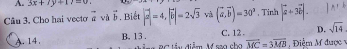 3x+7y+17=0. 
Câu 3. Cho hai vectơ vector a và vector b. Biết |vector a|=4, |vector b|=2sqrt(3) và (vector a,vector b)=30°. Tính |vector a+3vector b|.
A. 14. B. 13 . C. 12 . D. sqrt(14)
B C lấ y điểm M sao cho vector MC=3vector MB Điểm M được v