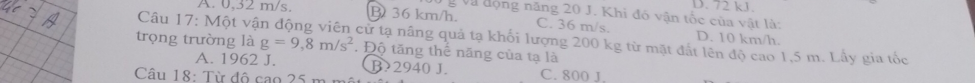 D. 72 kJ.
g Và động năng 20 J. Khi đó vận tốc của vật là:
A. 0,32 m/s. B 36 km/h. C. 36 m/s. D. 10 km/h.
trọng trường là Câu 17: Một vận động viên cử tạ nâng quả tạ khối lượng 200 kg từ mặt đất lên độ cao 1,5 m. Lấy gia tốc
g=9,8m/s^2 Độ tăng thế năng của tạ là
A. 1962 J. B. 2940 J. C. 800 J.
Câu 18: Từ đô cao 25 m mô