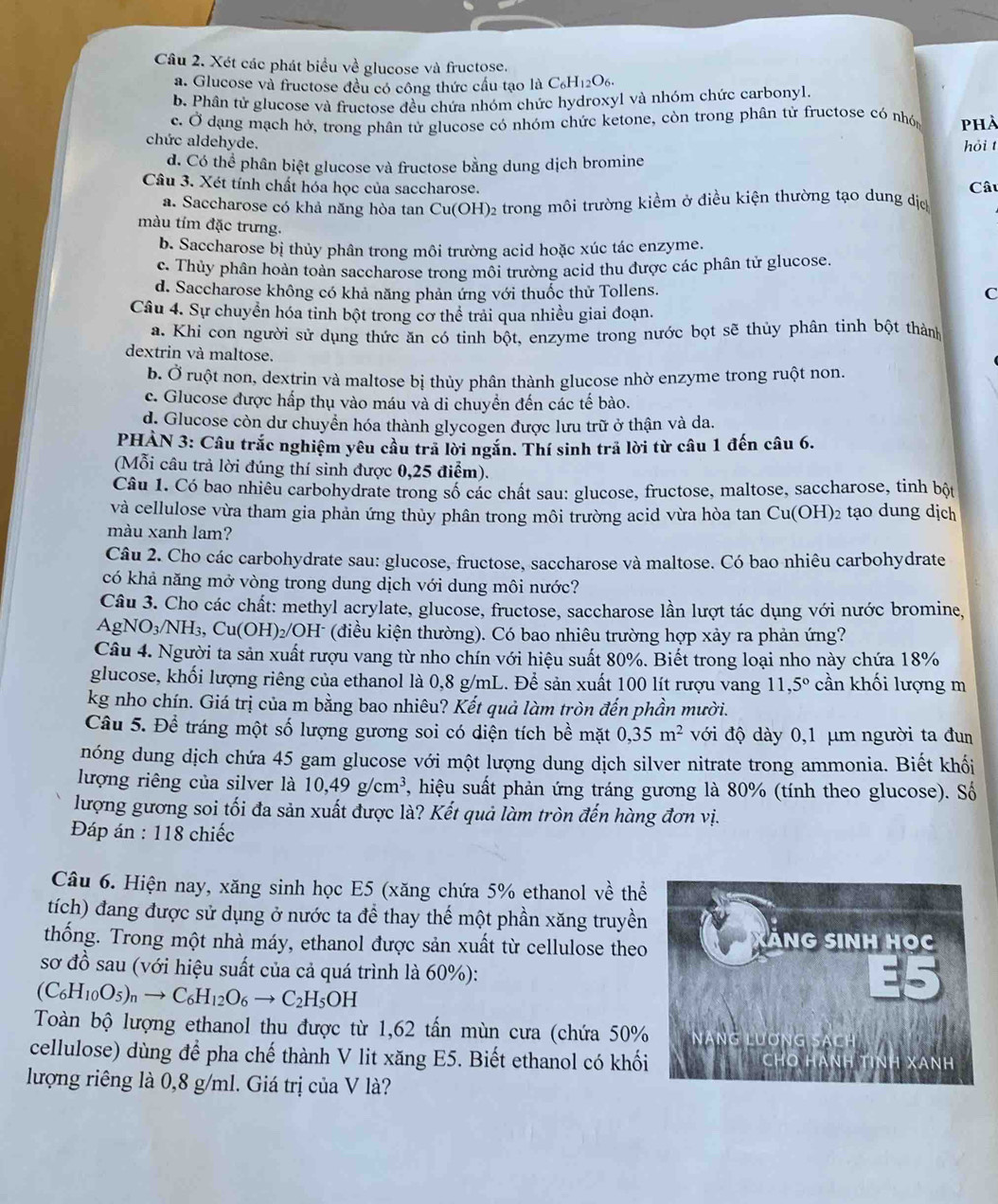 Xét các phát biểu về glucose và fructose.
a. Glucose và fructose đều có công thức cầu tạo là C₆H₁2O6.
b. Phân tứ glucose và fructose đều chứa nhóm chức hydroxyl và nhóm chức carbonyl.
c. Ở dạng mạch hở, trong phân tử glucose có nhóm chức ketone, còn trong phân tử fructose có nhón phà
chức aldehyde. hỏi t
d. Có thể phân biệt glucose và fructose bằng dung dịch bromine
Câu 3. Xét tính chất hóa học của saccharose. Câu
a. Saccharose có khả năng hòa tan Cu(OH)₂ trong môi trường kiểm ở điều kiện thường tạo dung dịc
màu tím đặc trưng.
b. Saccharose bị thủy phân trong môi trường acid hoặc xúc tác enzyme.
c. Thủy phân hoàn toàn saccharose trong môi trường acid thu được các phân tử glucose.
d. Saccharose không có khả năng phản ứng với thuốc thử Tollens.
C
Câu 4. Sự chuyển hóa tinh bột trong cơ thể trải qua nhiều giai đoạn.
a. Khi con người sử dụng thức ăn có tinh bột, enzyme trong nước bọt sẽ thủy phân tinh bột thành
dextrin và maltose.
b. Ở ruột non, dextrin và maltose bị thủy phân thành glucose nhờ enzyme trong ruột non.
c. Glucose được hấp thụ vào máu và di chuyển đến các tế bào.
d. Glucose còn dư chuyển hóa thành glycogen được lưu trữ ở thận và da.
PHÀN 3: Câu trắc nghiệm yêu cầu tra lời ngăn. Thí sinh trả lời từ câu 1 đến câu 6.
(Mỗi câu trả lời đúng thí sinh được 0,25 điểm).
Câu 1. Có bao nhiêu carbohydrate trong số các chất sau: glucose, fructose, maltose, saccharose, tinh bột
và cellulose vừa tham gia phản ứng thủy phân trong môi trường acid vừa hòa tan Cu(OH)2 tạo dung dịch
màu xanh lam?
Câu 2. Cho các carbohydrate sau: glucose, fructose, saccharose và maltose. Có bao nhiêu carbohydrate
có khả năng mở vòng trong dung dịch với dung môi nước?
Câu 3. Cho các chất: methyl acrylate, glucose, fructose, saccharose lần lượt tác dụng với nước bromine,
AgNO_3/NH_3,Cu(OH)_2/OH^- H (điều kiện thường). Có bao nhiêu trường hợp xảy ra phản ứng?
Câu 4. Người ta sản xuất rượu vang từ nho chín với hiệu suất 80%. Biết trong loại nho này chứa 18%
glucose, khối lượng riêng của ethanol là 0,8 g/mL. Để sản xuất 100 lít rượu vang 11,5° cần khối lượng m
kg nho chín. Giá trị của m bằng bao nhiêu? Kết quả làm tròn đến phần mười.
Câu 5. Để tráng một số lượng gương soi có diện tích bề mặt 0,35m^2 với độ dày 0,1 μm người ta đun
nóng dung dịch chứa 45 gam glucose với một lượng dung dịch silver nitrate trong ammonia. Biết khối
lượng riêng của silver là 10,49g/cm^3 , hiệu suất phản ứng tráng gương là 80% (tính theo glucose). Số
lượng gương soi tối đa sản xuất được là? Kết quả làm tròn đến hàng đơn vị.
Đáp án : 118 chiếc
Câu 6. Hiện nay, xăng sinh học E5 (xăng chứa 5% ethanol về thể
tích) đang được sử dụng ở nước ta để thay thế một phần xăng truyền
thống. Trong một nhà máy, ethanol được sản xuất từ cellulose theo
sơ đồ sau (với hiệu suất của cả quá trình là 60%):
(C_6H_10O_5)_nto C_6H_12O_6to C_2H_5OH
Toàn bộ lượng ethanol thu được từ 1,62 tấn mùn cưa (chứa 50%
cellulose) dùng để pha chế thành V lit xăng E5. Biết ethanol có khối
lượng riêng là 0,8 g/ml. Giá trị của V là?