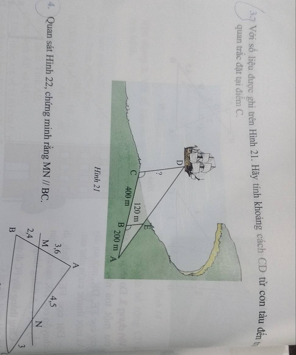 3.7 Với số liệu được ghi trên Hình 21. Hãy tính khoảng cách CD từ con tàu đến tr 
quan trắc đặt tại điểm C.
D
? 
E
120 m
C 400 m
B 200 m A 
Hình 21
4. Quan sát Hình 22, chứng minh răng MN//BC.