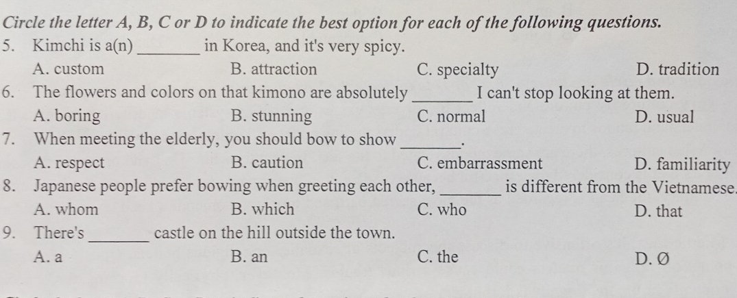 Circle the letter A, B, C or D to indicate the best option for each of the following questions.
5. Kimchi is a(n) _in Korea, and it's very spicy.
A. custom B. attraction C. specialty D. tradition
6. The flowers and colors on that kimono are absolutely _I can't stop looking at them.
A. boring B. stunning C. normal D. usual
7. When meeting the elderly, you should bow to show_
A. respect B. caution C. embarrassment D. familiarity
8. Japanese people prefer bowing when greeting each other, _is different from the Vietnamese
A. whom B. which C. who D. that
_
9. There's castle on the hill outside the town.
A. a B. an C. the D. Ø