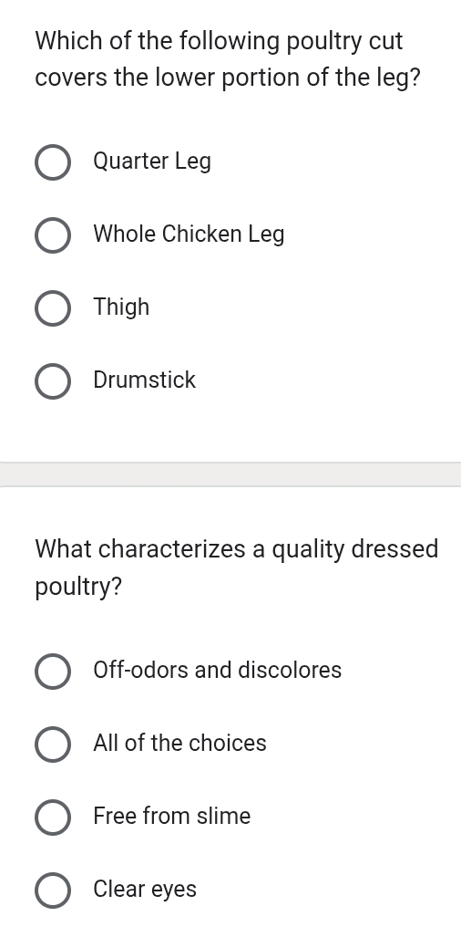 Which of the following poultry cut
covers the lower portion of the leg?
Quarter Leg
Whole Chicken Leg
Thigh
Drumstick
What characterizes a quality dressed
poultry?
Off-odors and discolores
All of the choices
Free from slime
Clear eyes