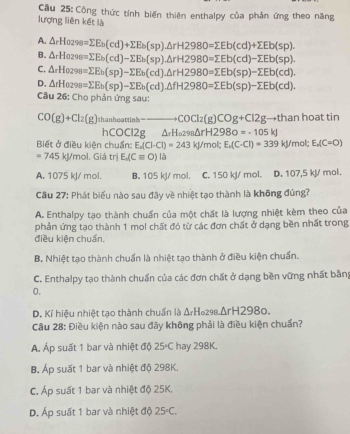 Công thức tính biến thiên enthalpy của phản ứng theo năng
lượng liên kết là
A. △ rHo298=sumlimits Eb(cd)+sumlimits Eb(sp).△ rH2980=sumlimits Eb(cd)+sumlimits Eb(sp).
B. △ rHo298=sumlimits Eb(cd)-sumlimits Eb(sp).△ rH2980=sumlimits Eb(cd)-sumlimits Eb(sp).
C. △ rHo298=sumlimits Eb(sp)-sumlimits Eb(cd).△ rH2980=sumlimits Eb(sp)-sumlimits Eb(cd).
D. △ fHo298=sumlimits Eb(sp)-sumlimits Eb(cd).△ fH2980=sumlimits Eb(sp)-sumlimits Eb(cd).
Câu 26: Cho phản ứng sau:
CO(g)+Cl_2(g) thanhoattinh _1-to COCl_2(g)COg+Cl2g. →than hoat tin
hCOCl2g △ _rH_0298△ rH2980=-105kJ
Biết ở điều kiện chuẩn: E_b(Cl-Cl)=243kJ/mol;E_b(C-Cl)=339kJ/mol;E_b(C=O)
=745kJ/mol. Giá trị E_b(Cequiv O)la
A. 1075 kJ/ mol. B. 105 kJ/ mol. C. 150 kJ/ mol. D. 107,5 kJ/ mol.
Câu 27: Phát biểu nào sau đây về nhiệt tạo thành là không đúng?
A. Enthalpy tạo thành chuẩn của một chất là lượng nhiệt kèm theo của
phản ứng tạo thành 1 mol chất đó từ các đơn chất ở dạng bền nhất trong
điều kiện chuẩn.
B. Nhiệt tạo thành chuẩn là nhiệt tạo thành ở điều kiện chuẩn.
C. Enthalpy tạo thành chuẩn của các đơn chất ở dạng bền vững nhất bằng
0.
D. Kí hiệu nhiệt tạo thành chuẩn là ΔrH₀298.ΔrH2980.
Câu 28: Điều kiện nào sau đây không phải là điều kiện chuẩn?
A. Áp suất 1 bar và nhiệt độ 25°C hay 298K.
B. Áp suất 1 bar và nhiệt độ 298K.
C. Áp suất 1 bar và nhiệt độ 25K.
D. Áp suất 1 bar và nhiệt độ 25°C.