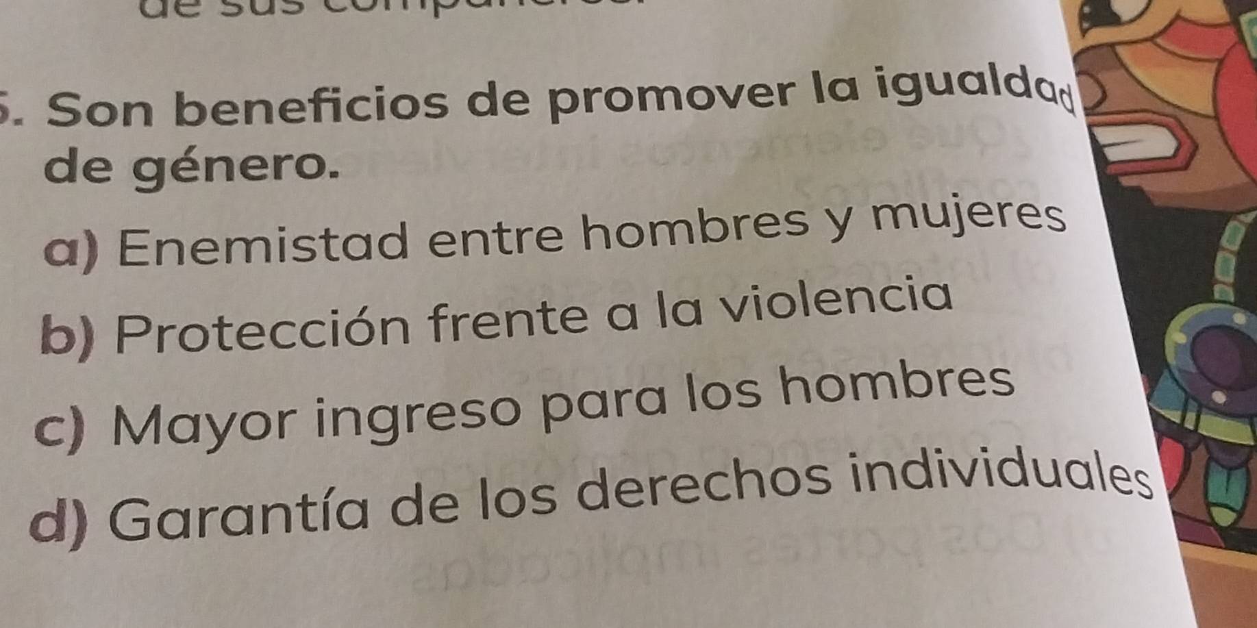 Son beneficios de promover la igualdad
de género.
a) Enemistad entre hombres y mujeres
b) Protección frente a la violencia
c) Mayor ingreso para los hombres
d) Garantía de los derechos individuales