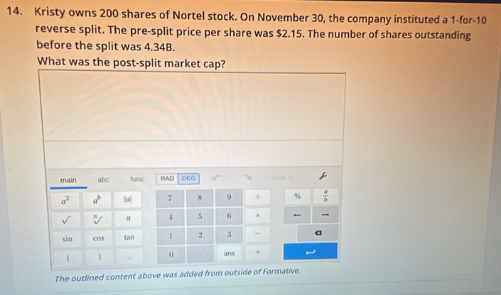 Kristy owns 200 shares of Nortel stock. On November 30, the company instituted a 1 -for- 10
reverse split. The pre-split price per share was $2.15. The number of shares outstanding 
before the split was 4.34B. 
What was the post-split market cap? 
main abc func RAD DEG
a^2 a^b |a| 7 8 9 ÷ %  a/b 
sqrt[n]() π 4 5 6 ×
sin cos tan 1 2 3 - a
( ) . 0 ans + 
The outlined content above was added from outside of Formative.