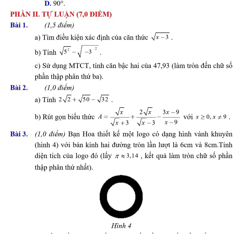90°. 
phầN II. Tự luẠn (7,0 điẻm) 
Bài 1. (1,5 điểm) 
a) Tìm điều kiện xác định của căn thức sqrt(x-3). 
b) Tính sqrt(5^2)-sqrt(-3^2). 
c) Sử dụng MTCT, tính căn bậc hai của 47,93 (làm tròn đến chữ số 
phần thập phân thứ ba). 
Bài 2. (1,0 điểm) 
a) Tính 2sqrt(2)+sqrt(50)-sqrt(32). 
b) Rút gọn biểu thức A= sqrt(x)/sqrt(x)+3 + 2sqrt(x)/sqrt(x)-3 - (3x-9)/x-9  với x≥ 0, x!= 9. 
Bài 3. (1,0 điểm) Bạn Hoa thiết kế một logo có dạng hình vành khuyên 
(hình 4) với bán kính hai đường tròn lần lượt là 6cm và 8cm.Tính 
diện tích của logo đó (lấy π approx 3,14 , kết quả làm tròn chữ số phần 
thập phân thứ nhất). 
Hình 4