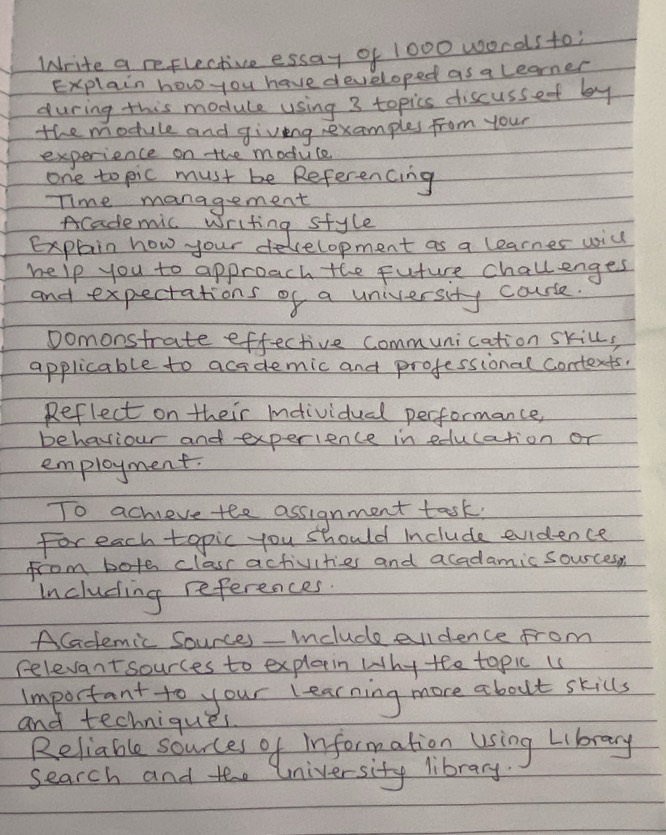 Write a reflective essay of 1000 words to; 
Explain how you have developed as a learner 
during this module using 3 topics discussef by 
the module and giving rexamples from your 
experience on the moduce 
one to pic must be Referencing 
Time management 
Academic writing style 
Explain how your deelopment as a learnes will 
help you to approach the future challenges 
and expectations of a university course. 
Domonstrate effective communication skill, 
applicable to acidemic and professional contexts. 
Reflect on their Individual performance, 
behaviour and experience in education or 
employment. 
To acheve tee assignment task. 
For each topic you should Include evidence 
from bote class activities and acadamic sources, 
Including references. 
ACademic Sources-include eldence from 
relevant sources to explain why tee topic is 
Important to your learning more about skills 
and techniques. 
Reliable sources of information using Library 
search and tee University library.