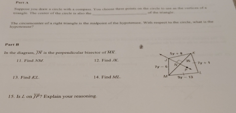 Suppose you draw a circle with a compass. You chouse three puints on the circle to use as the vertices of a
triangle. The center of the circle is also the _of the trangle.
hypotenuse? The circumcenter of a right triangle is the midpoint of the hypotenuse. With respect to the circle, what is the
Part B
In the diagram, overline JN is the perpendicular bisector of MR.
1 . Find NM 12. Find /K. 
13. Find KL 14. Find ML 
15. IsL on overleftrightarrow JP? Explain your reasoning.