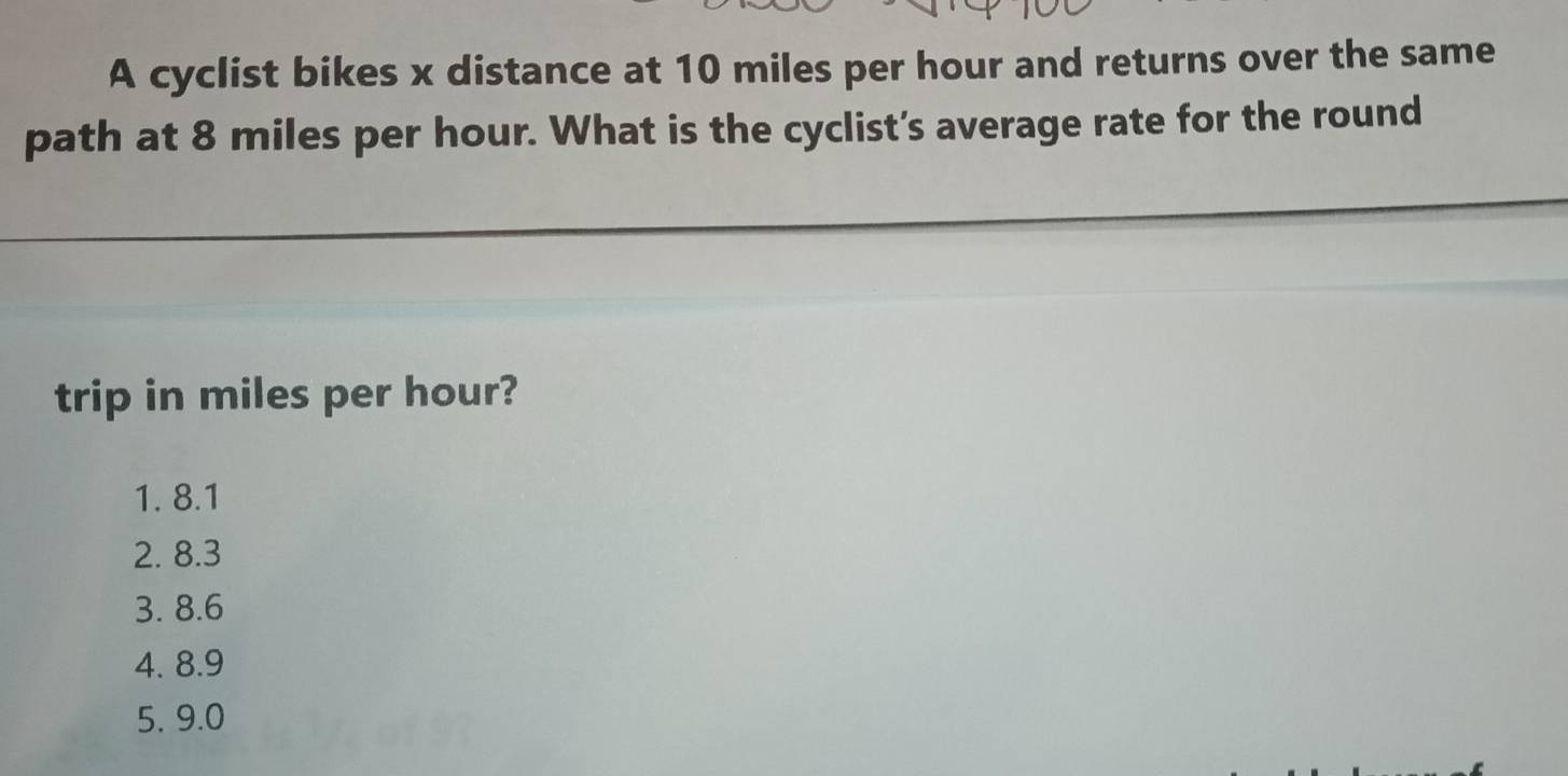 A cyclist bikes x distance at 10 miles per hour and returns over the same
path at 8 miles per hour. What is the cyclist’s average rate for the round
trip in miles per hour?
1. 8.1
2. 8.3
3. 8.6
4. 8.9
5, 9.0