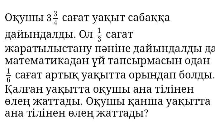 Оkуiiiыi 3 3/4  cafat yaкыt caбaкka 
дайьндалды. Ол  1/3  caFaT 
аратылыстану πθніне дайындалды да 
математикадан γй тапсырмасын одан
 1/6  cаFат артык уаぐытта орындаπ болды. 
Калган уакытта окуицы ана тілінен 
θлен жаттады. Окушы каншца уакытта 
ана тілінен θлен жаттады?