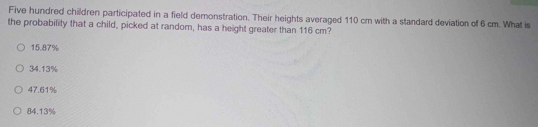 Five hundred children participated in a field demonstration. Their heights averaged 110 cm with a standard deviation of 6 cm. What is
the probability that a child, picked at random, has a height greater than 116 cm?
15.87%
34.13%
47.61%
84.13%