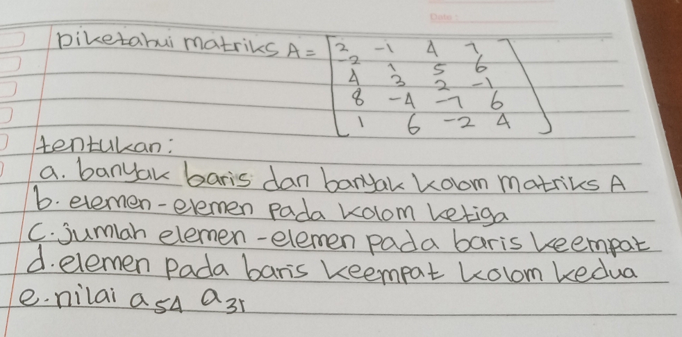 Diketabui matriks
A=beginbmatrix 2&-1&4&3 4&3&5&6 8&-4&-1&6 1&6&-2&4endbmatrix
tentukan: 
a. banyak baris dan banyak Room matriks A 
6. evemen-elemen pada kolom ketiga 
C. jumar elemen-elemen pada baris keempat 
d. elemen Pada baris keempat kolom kedua 
e. nilai asA a_31