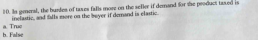 In general, the burden of taxes falls more on the seller if demand for the product taxed is
inelastic, and falls more on the buyer if demand is elastic.
a. True
b. False