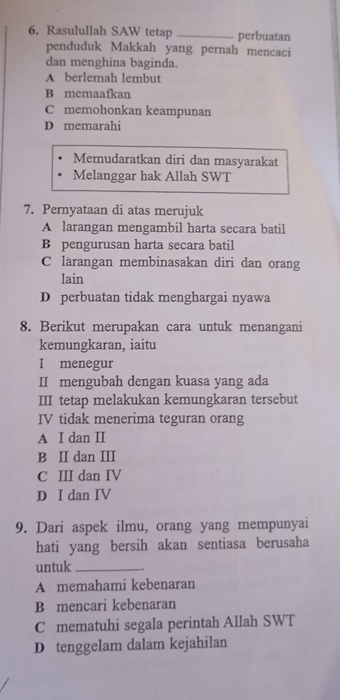 Rasulullah SAW tetap _perbuatan
penduduk Makkah yang pernah mencaci
dan menghina baginda.
A berlemah lembut
B memaafkan
C memohonkan keampunan
D memarahi
Memudaratkan diri dan masyarakat
Melanggar hak Allah SWT
7. Pernyataan di atas merujuk
A larangan mengambil harta secara batil
B pengurusan harta secara batil
C larangan membinasakan diri dan orang
lain
D perbuatan tidak menghargai nyawa
8. Berikut merupakan cara untuk menangani
kemungkaran, iaitu
I menegur
II mengubah dengan kuasa yang ada
III tetap melakukan kemungkaran tersebut
IV tidak menerima teguran orang
A I dan II
B II dan III
C III dan IV
D I dan IV
9. Dari aspek ilmu, orang yang mempunyai
hati yang bersih akan sentiasa berusaha
untuk_
A memahami kebenaran
B mencari kebenaran
C mematuhi segala perintah Allah SWT
D tenggelam dalam kejahilan