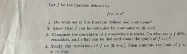 Let / be the function defined by
f(x)=x^x
1. On what set is this function defined and continuous? 
2. Show that f can be extended by continuity on [0,+∈fty (, 
3. Compute the derivative of f everywhere it exists. On what set is f diffe 
rentiable, and what can be deduced about the graph of fat 0? 
4. Study the variations of f on ]0,+∈fty [. Then compute the limit of f as
xto +∈fty.