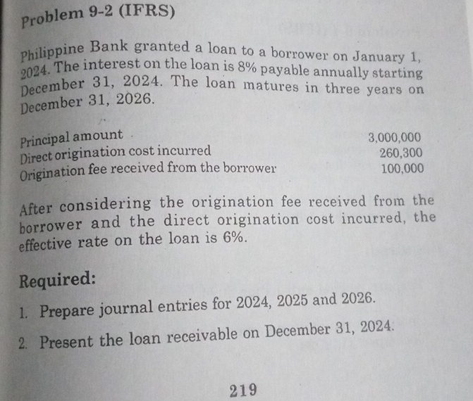 Problem 9-2 (IFRS) 
Philippine Bank granted a loan to a borrower on January 1, 
2024. The interest on the loan is 8% payable annually starting 
December 31, 2024. The loan matures in three years on 
December 31, 2026. 
Principal amount 3,000,000
Direct origination cost incurred 260,300
Origination fee received from the borrower 100,000
After considering the origination fee received from the 
borrower and the direct origination cost incurred, the 
effective rate on the loan is 6%. 
Required: 
1. Prepare journal entries for 2024, 2025 and 2026. 
2. Present the loan receivable on December 31, 2024. 
219