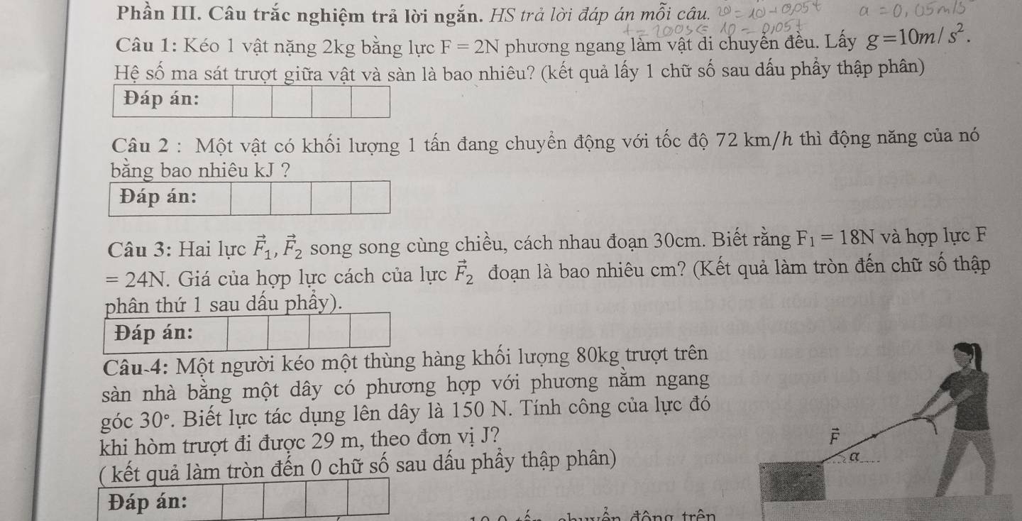 Phần III. Câu trắc nghiệm trả lời ngắn. HS trả lời đáp án mỗi câu. 
Câu 1: Kéo 1 vật nặng 2kg bằng lực F=2N phương ngang làm vật di chuyển đều. Lấy g=10m/s^2. 
Hệ số ma sát trượt giữa vật và sàn là bao nhiêu? (kết quả lấy 1 chữ số sau dấu phầy thập phân) 
Đáp án: 
Câu 2 : Một vật có khối lượng 1 tấn đang chuyển động với tốc độ 72 km/h thì động năng của nó 
bằng bao nhiêu kJ ? 
Đáp án: 
Câu 3: Hai lực vector F_1, vector F_2 song song cùng chiều, cách nhau đoạn 30cm. Biết rằng F_1=18N và hợp lực F
=24N. Giá của hợp lực cách của lực vector F_2 đoạn là bao nhiêu cm? (Kết quả làm tròn đến chữ số thập 
phân thứ 1 sau dấu phẩy). 
Đáp án: 
Câu-4: Một người kéo một thùng hàng khối lượng 80kg trượt trên 
sàn nhà bằng một dây có phương hợp với phương nằm ngang 
góc 30°. Biết lực tác dụng lên dây là 150 N. Tính công của lực đó 
khi hòm trượt đi được 29 m, theo đơn vị J? 
( kết quả làm tròn đến 0 chữ số sau dấu phầy thập phân) 
Đáp án: