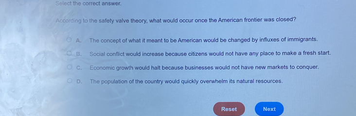 Select the correct answer.
According to the safety valve theory, what would occur once the American frontier was closed?
A. The concept of what it meant to be American would be changed by influxes of immigrants.
B. Social conflict would increase because citizens would not have any place to make a fresh start.
C. Economic growth would halt because businesses would not have new markets to conquer.
D. The population of the country would quickly overwhelm its natural resources.
Reset Next