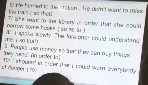 6/ He hurried to the station . He didn't want to miss 
the train ( so that) 
7/ She went to the library in order that she could 
borrow some books ( so as to ) 
8/ I spoke slowly. The foreigner could understand 
me. ( so that) 
9. People use money so that they can buy things 
they need. (in order to) 
10/ I shouted in order that I could warn everybody 
of danger ( to)