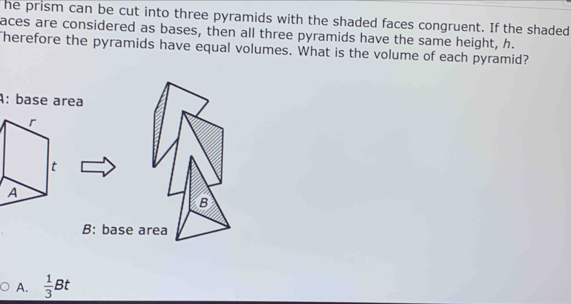 he prism can be cut into three pyramids with the shaded faces congruent. If the shaded
aces are considered as bases, then all three pyramids have the same height, h.
Therefore the pyramids have equal volumes. What is the volume of each pyramid?
A: base area
B
B: base area
A.  1/3 Bt