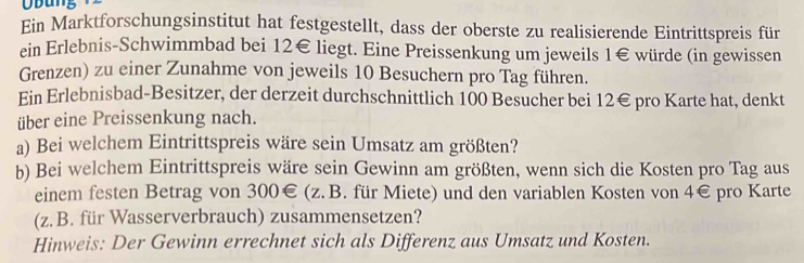 ung 
Ein Marktforschungsinstitut hat festgestellt, dass der oberste zu realisierende Eintrittspreis für 
ein Erlebnis-Schwimmbad bei 12€ liegt. Eine Preissenkung um jeweils 1€ würde (in gewissen 
Grenzen) zu einer Zunahme von jeweils 10 Besuchern pro Tag führen. 
Ein Erlebnisbad-Besitzer, der derzeit durchschnittlich 100 Besucher bei 12€ pro Karte hat, denkt 
über eine Preissenkung nach. 
a) Bei welchem Eintrittspreis wäre sein Umsatz am größten? 
b) Bei welchem Eintrittspreis wäre sein Gewinn am größten, wenn sich die Kosten pro Tag aus 
einem festen Betrag von 300€ (z. B. für Miete) und den variablen Kosten von 4€ pro Karte 
(z. B. für Wasserverbrauch) zusammensetzen? 
Hinweis: Der Gewinn errechnet sich als Differenz aus Umsatz und Kosten.