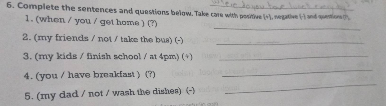 Complete the sentences and questions below. Take care with positive (+), negative (-) and questions (?). 
_ 
1. (when / you / get home ) (?) 
2. (my friends / not / take the bus) (-)_ 
3. (my kids / finish school / at 4pm) (+)_ 
4. (you / have breakfast ) (?) 
_ 
5. (my dad / not / wash the dishes) (-) 
_