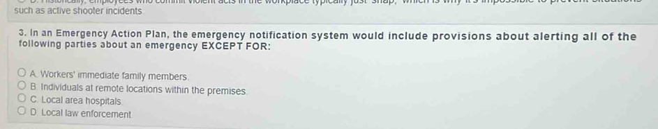 such as active shooter incidents
3. In an Emergency Action Plan, the emergency notification system would include provisions about alerting all of the
following parties about an emergency EXCEPT FOR:
A Workers' immediate family members.
B. Individuals at remote locations within the premises.
C. Local area hospitals.
D Local law enforcement