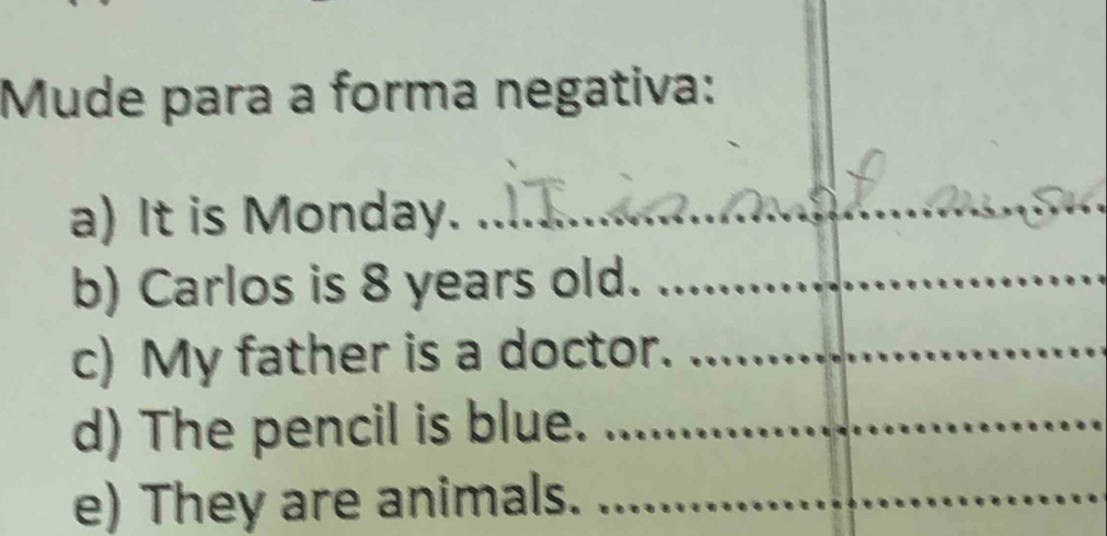 Mude para a forma negativa: 
a) It is Monday. 
_ 
b) Carlos is 8 years old._ 
c) My father is a doctor._ 
d) The pencil is blue._ 
e) They are animals._