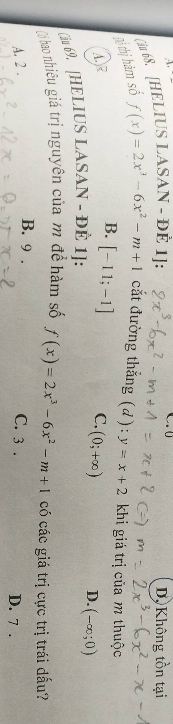 A, 
Ciu 68. [HELIUS LASAN - ĐÈ 1]:
C. 0
Dộ Không tồn tại
Đồ thị hàm số
f(x)=2x^3-6x^2-m+1 cắt đường thẳng (d): y=x+2 khi giá trị của m thuộc
B. [-11;-1]
A.)R C.
Câu 69. [HELIUS LASAN - ĐÈ 1]: (0;+∈fty )
D. (-∈fty ;0)
Có bao nhiêu giá trị nguyên của m để hàm số
f(x)=2x^3-6x^2-m+1 có các giá trị cực trị trái dấu?
B. 9.
A. 2. C. 3. D. 7.