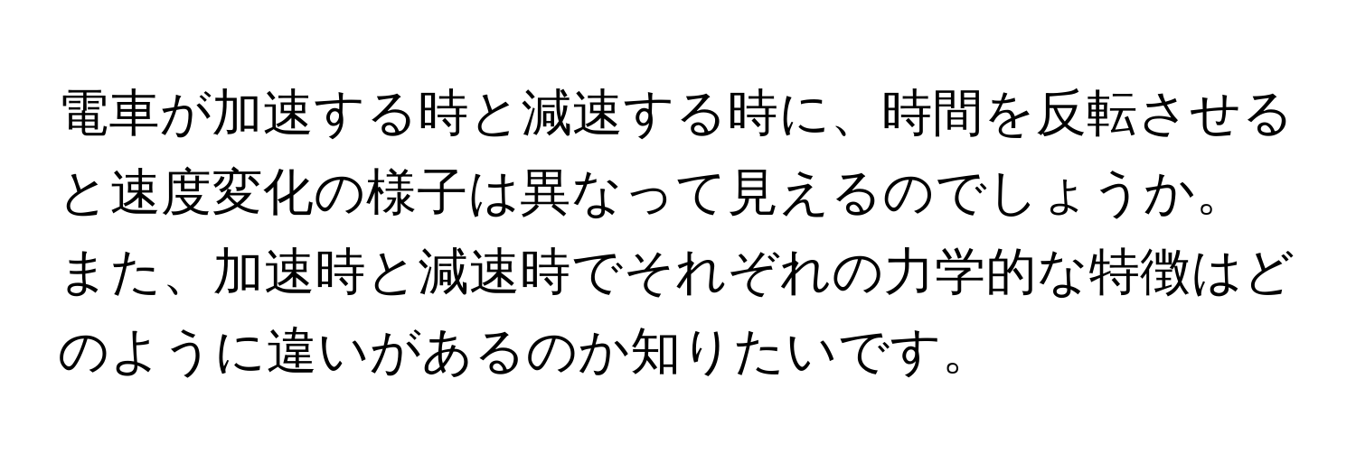 電車が加速する時と減速する時に、時間を反転させると速度変化の様子は異なって見えるのでしょうか。また、加速時と減速時でそれぞれの力学的な特徴はどのように違いがあるのか知りたいです。